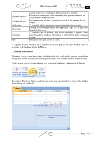 Pág. - 123 -
Biblia de Access 2007
wk
desactivación de la visualización de las acciones en pantalla.
EjecutarComando
Utiliza esta acción para lanzar comandos que puedas encontrar en
cualquier barra de herramientas.
*EstablecerValor
Una acción muy útil que te permitirá modificar los valores de los
campos.
IrARegistro Te permitirá saltar a un registro en particular dentro de un objeto.
Maximizar
Esta acción maximiza la ventana activa para que ocupe todo el espacio de
la ventana de Access.
Minimizar
Al contrario que la anterior, esta acción minimiza la ventana activa
convirtiéndola en una barra de título en la parte inferior de la ventana de
Access.
Salir Esta acción hace que Access se cierre.
* Algunas de estas acciones no se muestran si no está pulsado el icono Mostrar todas las
acciones, en la banda de Diseño de Macros.
Acciones Condicionadas
Ahora que ya conocemos las acciones y cómo introducirlas y ordenarlas, veremos un modo que
nos ayudará a crear acciones con muchas posibilidades. Para ello utilizaremos las condiciones.
Puedes activar este modo haciendo clic en el botón de Condiciones en la pestaña de Diseño.
La vista de Diseño de Macro cambiará para tomar este aspecto (observa como se ha añadido
una columna a la izquierda):
 