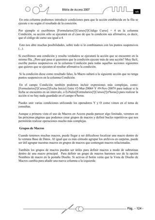 Pág. - 124 -
Biblia de Access 2007
wk
En esta columna podremos introducir condiciones para que la acción establecida en la fila se
ejecute o no según el resultado de la consición.
Por ejemplo si escribimos [Formularios]![Cursos]![Código Curso] = 4 en la columna
Condición, su acción sólo se ejecutará en el caso de que la condición sea afirmativa, es decir,
que el código de curso sea igual a 4.
Esto nos abre muchas posibilidades, sobre todo si lo combinamos con los puntos suspensivos
(...).
Si escribimos una condición y resulta verdadera se ejecutará la acción que se encuentre en la
misma fila, ¿Pero qué pasa si queremos que la condición ejecute más de una acción? Muy fácil,
escribe puntos suspensivos en la columna Condición para todas aquellas acciones siguientes
que quieres que se ejecuten al resultar afirmativa la condición.
Si la condición diese como resultado falso, la Macro saltará a la siguiente acción que no tenga
puntos suspensivos en la columna Condición.
En el campo Condición también podemos incluir expresiones más complejas, como:
[Formularios]![Cursos]![Fecha Inicio] Entre #2-Mar-2006# Y #9-Nov-2007# para indicar si la
fecha se encuentra en un intervalo, o EsNulo([Formularios]![Cursos]![nºhoras]) para realizar la
acción si no hay nada guardado en el campo nºhoras.
Puedes unir varias condiciones utilizando los operadores Y y O como vimos en el tema de
consultas.
Aunque a primera vista el uso de Macros en Access pueda parecer algo limitado, veremos en
las próximas páginas que podemos crear grupos de macros y definir bucles repetitivos que nos
permitirán realizar operaciones mucho más complejas.
Grupos de Macros
Cuando tenemos muchas macros, puede llegar a ser dificultoso localizar una macro dentro de
la ventana Base de Datos. Al igual que es más cómodo agrupar los archivos en carpetas, puede
ser útil agrupar nuestras macros en grupos de macros que contengan macros relacionadas.
También los grupos de macros pueden ser útiles para definir macros a modo de subrutinas
dentro de una macro principal. Para definir un grupo de macros haremos uso de la opción
Nombres de macro en la pestaña Diseño. Si activas el botón verás que la Vista de Diseño de
Macros cambia para añadir una nueva columna a la izquierda:
 