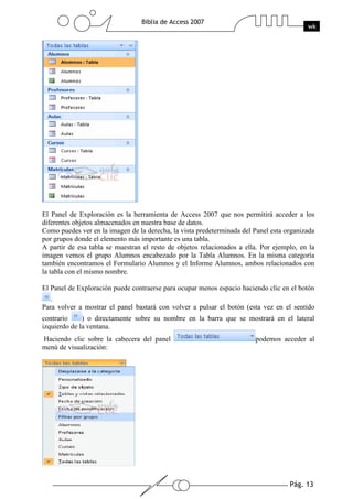 Pág. 13
Biblia de Access 2007
wk
El Panel de Exploración es la herramienta de Access 2007 que nos permitirá acceder a los
diferentes objetos almacenados en nuestra base de datos.
Como puedes ver en la imagen de la derecha, la vista predeterminada del Panel esta organizada
por grupos donde el elemento más importante es una tabla.
A partir de esa tabla se muestran el resto de objetos relacionados a ella. Por ejemplo, en la
imagen vemos el grupo Alumnos encabezado por la Tabla Alumnos. En la misma categoría
también encontramos el Formulario Alumnos y el Informe Alumnos, ambos relacionados con
la tabla con el mismo nombre.
El Panel de Exploración puede contraerse para ocupar menos espacio haciendo clic en el botón
.
Para volver a mostrar el panel bastará con volver a pulsar el botón (esta vez en el sentido
contrario ) o directamente sobre su nombre en la barra que se mostrará en el lateral
izquierdo de la ventana.
Haciendo clic sobre la cabecera del panel podemos acceder al
menú de visualización:
 