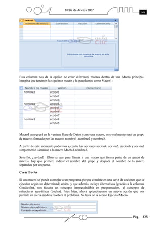 Pág. - 125 -
Biblia de Access 2007
wk
Esta columna nos da la opción de crear diferentes macros dentro de una Macro principal.
Imagina que tenemos la siguiente macro y la guardamos como Macro1:
Macro1 aparecerá en la ventana Base de Datos como una macro, pero realmente será un grupo
de macros formado por las macros nombre1, nombre2 y nombre3.
A partir de este momento podremos ejecutar las acciones accion4, accion5, accion6 y accion7
simplemente llamando a la macro Macro1.nombre2.
Sencillo, ¿verdad? Observa que para llamar a una macro que forma parte de un grupo de
macros, hay que primero indicar el nombre del grupo y después el nombre de la macro
separados por un punto.
Crear Bucles
Si una macro se puede asemejar a un programa porque consiste en una serie de acciones que se
ejecutan según un determinado orden, y que además incluye alternativas (gracias a la columna
Condición), nos faltaba un concepto imprescindible en programación, el concepto de
estructuras repetitivas (bucles). Pues bien, ahora aprenderemos un nueva acción que nos
permite en cierta medida resolver el problema. Se trata de la acción EjecutarMacro.
 