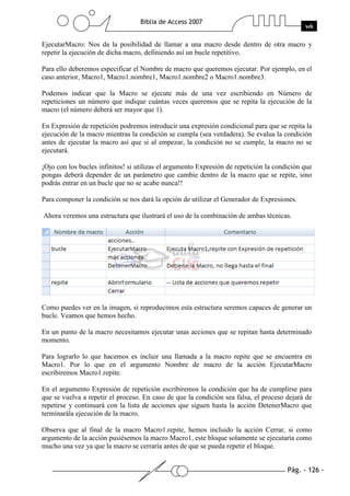Pág. - 126 -
Biblia de Access 2007
wk
EjecutarMacro: Nos da la posibilidad de llamar a una macro desde dentro de otra macro y
repetir la ejecución de dicha macro, definiendo así un bucle repetitivo.
Para ello deberemos especificar el Nombre de macro que queremos ejecutar. Por ejemplo, en el
caso anterior, Macro1, Macro1.nombre1, Macro1.nombre2 o Macro1.nombre3.
Podemos indicar que la Macro se ejecute más de una vez escribiendo en Número de
repeticiones un número que indique cuántas veces queremos que se repita la ejecución de la
macro (el número deberá ser mayor que 1).
En Expresión de repetición podremos introducir una expresión condicional para que se repita la
ejecución de la macro mientras la condición se cumpla (sea verdadera). Se evalua la condición
antes de ejecutar la macro así que si al empezar, la condición no se cumple, la macro no se
ejecutará.
¡Ojo con los bucles infinitos! si utilizas el argumento Expresión de repetición la condición que
pongas deberá depender de un parámetro que cambie dentro de la macro que se repite, sino
podrás entrar en un bucle que no se acabe nunca!!
Para componer la condición se nos dará la opción de utilizar el Generador de Expresiones.
Ahora veremos una estructura que ilustrará el uso de la combinación de ambas técnicas.
Como puedes ver en la imagen, si reproducimos esta estructura seremos capaces de generar un
bucle. Veamos que hemos hecho.
En un punto de la macro necesitamos ejecutar unas acciones que se repitan hasta determinado
momento.
Para lograrlo lo que hacemos es incluir una llamada a la macro repite que se encuentra en
Macro1. Por lo que en el argumento Nombre de macro de la acción EjecutarMacro
escribiremos Macro1.repite.
En el argumento Expresión de repetición escribiremos la condición que ha de cumplirse para
que se vuelva a repetir el proceso. En caso de que la condición sea falsa, el proceso dejará de
repetirse y continuará con la lista de acciones que siguen hasta la acción DetenerMacro que
terminarála ejecución de la macro.
Observa que al final de la macro Macro1.repite, hemos incluido la acción Cerrar, si como
argumento de la acción pusiésemos la macro Macro1, este bloque solamente se ejecutaría como
mucho una vez ya que la macro se cerraría antes de que se pueda repetir el bloque.
 