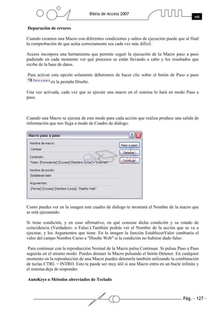 Pág. - 127 -
Biblia de Access 2007
wk
Depuración de errores
Cuando creamos una Macro con diferentes condiciones y saltos de ejecución puede que al final
la comprobación de que actúa correctamente sea cada vez más dificil.
Access incorpora una herramienta que permite seguir la ejecución de la Macro paso a paso
pudiendo en cada momento ver qué procesos se están llevando a cabo y los resultados que
recibe de la base de datos.
Para activar esta opción solamente deberemos de hacer clic sobre el botón de Paso a paso
en la pestaña Diseño.
Una vez activada, cada vez que se ejecute una macro en el sistema lo hará en modo Paso a
paso.
Cuando una Macro se ejecuta de este modo para cada acción que realiza produce una salida de
información que nos llega a modo de Cuadro de diálogo:
Como puedes ver en la imagen este cuadro de diálogo te mostrará el Nombre de la macro que
se está ejecutando.
Si tiene condición, y en caso afirmativo, en qué consiste dicha condición y su estado de
coincidencia (Verdadero: o Falso:).También podrás ver el Nombre de la acción que se va a
ejecutar, y los Argumentos que tiene. En la imagen la función EstablecerValor cambiaría el
valor del campo Nombre Curso a "Diseño Web" si la condición no hubiese dado falso.
Para continuar con la reproducción Normal de la Macro pulsa Continuar. Si pulsas Paso a Paso
seguirás en el mismo modo. Puedes detener la Macro pulsando el botón Detener. En cualquier
momento en la reproducción de una Macro puedes detenerla también utilizando la combinación
de teclas CTRL + INTRO. Esto te puede ser muy útil si una Macro entra en un bucle infinito y
el sistema deja de responder.
AutoKeys o Métodos abreviados de Teclado
 