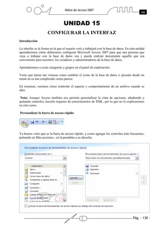 Pág. - 130 -
Biblia de Access 2007
wk
UNIDAD 15
CONFIGURAR LA INTERFAZ
Introducción
La interfaz es la forma en la que el usuario verá y trabajará con la base de datos. En esta unidad
aprenderemos cómo deberemos configurar Microsoft Access 2007 para que una persona que
vaya a trabajar con la base de datos vea y pueda realizar únicamente aquello que sea
conveniente para nosotros: los creadores y administradores de la base de datos.
Aprenderemos a crear categorías y grupos en el panel de exploración.
Verás que tareas tan vistosas como cambiar el icono de la base de datos o ejecutar desde un
menú no es tan complicado como parece.
En resumen, veremos cómo controlar el aspecto y comportamiento de un archivo cuando se
abre.
Nota: Aunque Access también nos permite personalizar la cinta de opciones, añadiendo y
quitando controles, hacerlo requiere de conocimientos de XML, por lo que no lo explicaremos
en este curso.
Personalizar la barra de acceso rápido
Ya hemos visto qué es la barra de acceso rápido, y como agregar los controles más frecuentes,
pulsando en Más acciones , en la pestañita a su derecha.
 