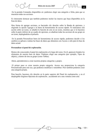 Pág. - 131 -
Biblia de Access 2007
wk
En la pestaña Comandos disponibles en: podremos elegir una categoría o ficha, para que se
muestren todas sus acciones.
Es interesante destacar que también podremos incluir las macros que haya disponibles en la
bsae de datos.
Otra forma de agregar acciones, es haciendo clic derecho sobre la Banda de opciones, y
eligiendo la opción Agregar a la barra de herramientas de acceso rápido. Si realizamos esta
acción sobre un icono, se añadirá la función de este en un icono, mientras que si lo hacemos
sobre la parte inferior de un cuadro de opciones, se añadiran todas las acciones de ese grupo en
un icono, deplegándolas al pulsarlo.
En la pestaña Personalizar barra de herramientas de acceso rápido, podremos decidir si los
cambios se aplican a todoas las bases de datos que abaramos con Access o sólo para la base de
datos actual.
Personalizar el panel de exploración.
Hemos ido conociendo el panel de exploración a lo largo del curso. En él, aparecen listados los
elementos de nuestra base de datos. Podemos elegir una categoría (por ejemplo, Tipos de
objeto), y dentro de ésta un grupo (como Tablas).
Ahora, aprenderemos a crear nuestras propias categorías y grupos.
El primer paso es crear nuestra propia categoría. Access nos proporciona la categoría
Personalizado para este uso, que podemos modificar o renombrar. Pero también podemos crear
una categoría propia.
Para hacerlo, hacemos clic derecho en la parte superior del Panel de explopración, y en el
desplegable elegimos Opciones de exploración , accediendo así a una ventana como esta:
 