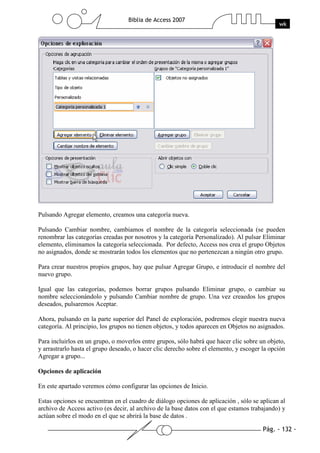 Pág. - 132 -
Biblia de Access 2007
wk
Pulsando Agregar elemento, creamos una categoría nueva.
Pulsando Cambiar nombre, cambiamos el nombre de la categoría seleccionada (se pueden
renombrar las categorías creadas por nosotros y la categoría Personalizado). Al pulsar Eliminar
elemento, eliminamos la categoría seleccionada. Por defecto, Access nos crea el grupo Objetos
no asignados, donde se mostrarán todos los elementos que no pertenezcan a ningún otro grupo.
Para crear nuestros propios grupos, hay que pulsar Agregar Grupo, e introducir el nombre del
nuevo grupo.
Igual que las categorías, podemos borrar grupos pulsando Eliminar grupo, o cambiar su
nombre seleccionándolo y pulsando Cambiar nombre de grupo. Una vez creaedos los grupos
deseados, pulsaremos Aceptar.
Ahora, pulsando en la parte superior del Panel de exploración, podremos elegir nuestra nueva
categoría. Al principio, los grupos no tienen objetos, y todos aparecen en Objetos no asignados.
Para incluirlos en un grupo, o moverlos entre grupos, sólo habrá que hacer clic sobre un objeto,
y arrastrarlo hasta el grupo deseado, o hacer clic derecho sobre el elemento, y escoger la opción
Agregar a grupo...
Opciones de aplicación
En este apartado veremos cómo configurar las opciones de Inicio.
Estas opciones se encuentran en el cuadro de diálogo opciones de aplicación , sólo se aplican al
archivo de Access activo (es decir, al archivo de la base datos con el que estamos trabajando) y
actúan sobre el modo en el que se abrirá la base de datos .
 
