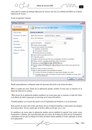 Pág. - 133 -
Biblia de Access 2007
wk
Para abrir el cuadro de diálogo Opciones de Access, haz clic en el Botón de Office en el botón
Opciones de Access.
Verás la siguiente ventana:
Desde aquí podremos configurar todas las opciones del archivo de la base de datos.
En el cuadro de texto Título de la aplicación puedes escribir el texto que se muestre en la
Barra de título de la ventana.
En Icono de la aplicación podrás establecer un icono para que se muestre al lado del título
en la Barra de título y para que se convierta en el icono del archivo.
También podrás ver el icono del archivo en el Explorador de Windows y en el Escritorio.
Para asociar un icono sólo tienes que hacer clic en el botón Examinar y seleccionar una imagen
de tu disco duro. Ten en cuenta que el archivo debe ser de tipo .ico o .cur.
Si estableces un icono para la aplicación podrás activar también la opción Usar como icono
Formulario e informe, que activada hará que los iconos de la barra de título de los Formularios
e Informes con los que se trabaje en la base de datos tomen también el icono indicado en Icono
de la aplicación.
 