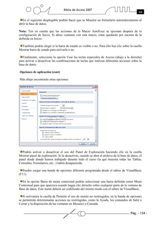 Pág. - 134 -
Biblia de Access 2007
wk
En el siguiente desplegable podrás hacer que se Muestre un formulario automáticamente al
abrir la base de datos.
Nota: Ten en cuenta que las acciones de la Macro AutoExec se ejecutan después de la
configuración de Inicio. Si abres ventanas con esta macro, estas quedarán por encima de la
definida en Inicio.
También podrás elegir si la barra de estado es visible o no. Para ello haz clic sobre la casilla
Mostrar barra de estado para activarla o no.
Finalmente, selecciona la opción Usar las teclas especiales de Access (abajo a la derecha)
para activar o desactivar las combinaciones de teclas que realizan diferentes acciones sobre la
base de datos.
Opciones de aplicación (cont)
Más abajo encontrarás otras opciones:
Podrás activar o desactivar el uso del Panel de Exploración haciendo clic en la casilla
Mostrar panel de exploración. Si la desactivas, cuando se abra el archivo de la base de datos, el
panel desde donde hemos trabajado durante todo el curso (la que muestra todas las Tablas,
Consultas, Fomularios, etc...) habrá desaparecido.
Puedes cargar una banda de opciones diferente programada desde el editor de VisualBasic
(F11).
En la opción Barra de menú contextual podrás seleccionar una barra definida como Menú
Contextual para que aparezca cuando hagas clic derecho sobre cualquier parte de la ventana de
Base de datos. Este menú deberá ser codificado del mismo modo con el editor de VisualBasic.
Si activamos la casilla de Permitir el uso de menús no restringidos, en la banda de opciones
se permitirán determinadas acciones no restringidas, como la Ayuda, los comandos de Salir o
Cerrar y la disposición de las ventanas en Mosaico o Cascada.
 