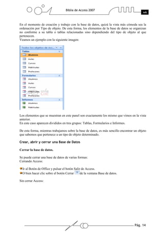 Pág. 14
Biblia de Access 2007
wk
En el momento de creación y trabajo con la base de datos, quizá la vista más cómoda sea la
ordenación por Tipo de objeto. De esta forma, los elementos de la base de datos se organizan
no conforme a su tabla o tablas relacionadas sino dependiendo del tipo de objeto al que
pertenecen.
Veamos un ejemplo con la siguiente imagen:
Los elementos que se muestran en este panel son exactamente los mismo que vimos en la vista
anterior.
En este caso aparecen divididos en tres grupos: Tablas, Formularios e Informes.
De esta forma, mientras trabajamos sobre la base de datos, es más sencillo encontrar un objeto
que sabemos que pertenece a un tipo de objeto determinado.
Crear, abrir y cerrar una Base de Datos
Cerrar la base de datos.
Se puede cerrar una base de datos de varias formas:
Cerrando Access:
Ir al Botón de Office y pulsar el botón Salir de Access.
O bien hacer clic sobre el botón Cerrar de la ventana Base de datos.
Sin cerrar Access:
 