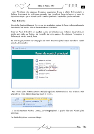 Pág. - 136 -
Biblia de Access 2007
wk
Nota: Al utilizar estas opciones deberemos asegurarnos de que el objeto de Formulario o
Informe disponga de los suficientes comandos (por ejemplo en forma de botones o barras de
herramientas) para que el usuario pueda cerrarlos guardando los cambios que ha realizado.
Panel de Control
Otra de las funcionalidades de Access que nos ayudarán a mejorar la forma en la que el usuario
interactuará con nuestra base de datos es el Panel de Control.
Crear un Panel de Control nos ayudará a crear un formulario que podremos lanzar al inicio
donde, por medio de Botones de comando, daremos acceso a los distintos Formularios e
Informes de nuestra base de datos.
En esta imagen podemos ver una página del Panel de control justo después de haberlo creado
con el Administrador:
Pero veamos cómo podemos crearlo. Haz clic la pestaña Herramientas de base de datos y haz
clic sobre el botón Administrador del panel de control.
Si aún no creaste un Panel de Control, Access te preguntará si quieres crear uno. Pulsa Sí para
continuar.
Se abrirá el siguiente cuadro de diálogo:
 