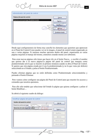 Pág. - 137 -
Biblia de Access 2007
wk
Desde aquí configuraremos de forma muy sencilla los elementos que queremos que aparezcan
en el Panel de Control.Como puedes ver en la imagen, el panel de control estará organizado en
una o varias páginas. Si tenemos muchas opciones dentro del panel, organizarlas en varias
páginas mejorará el manejo del mismo, estaremos creando menús con submenús.
Para crear nuevas páginas sólo tienes que hacer clic en el botón Nueva... y escribir el nombre
que quieres dar a la nueva página.La página del panel de control que marques como
predeterminada será la que se muestre en primera instancia cuando se abra el Panel de Control.
Si quieres que otra página creada por tí sea la predeterminada (y no la que viene por defecto)
selecciónala en el listado y pulsa el botón Predeterminado.
Puedes eliminar páginas que no estén definidas como Predeterminado seleccionándolas y
pulsando el botón Eliminar.
Pero veamos cómo configurar una página del Panel de Control para que muestre los accesos y
comandos que nosotros queramos.
Para ello sólo tendrás que seleccionar del listado la página que quieras configurar y pulsar el
botón Modificar....
Se abrirá el siguiente cuadro de diálogo:
 