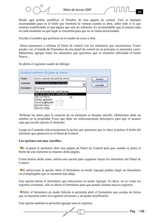 Pág. - 138 -
Biblia de Access 2007
wk
Desde aquí podrás modificar el Nombre de esta página de control. Esto es bastante
recomendado pues es el título que mostrará la ventana cuando se abra, sobre todo si lo que
estamos modificando es una página que será un submenú. Es recomendable que el usuario sepa
en cada momento en qué lugar se encuentra para que no se sienta desorientado.
Escribe el nombre que prefieras en el cuadro de texto y listo.
Ahora pasaremos a rellenar el Panel de control con los elementos que necesitemos. Como
puedes ver, el listado de Elementos de este panel de control en un principio se encuentra vacío.
Deberemos agregar todos los elementos que queremos que se muestren utilizando el botón
Nueva....
Se abrirá el siguiente cuadro de diálogo:
Rellenar los datos para la creación de un elemento es basante sencillo. Deberemos darle un
nombre en la propiedad Texto que debe ser suficientemente descriptivo para que el usuario
sepa qué acción ejecuta el elemento.
Luego en Comando seleccionaremos la acción que queremos que se lance al pulsar el botón del
elemento que aparecerá en el Panel de Control.
Las opciones son muy sencillas:
Ir al panel te permitirá abrir una página de Panel de Control para que cuando se pulse el
botón de este elemento se muestre dicha página.
Como hemos dicho antes, utiliza esta opción para organizar mejor los elementos del Panel de
Control.
Si seleccionas la opción Abrir el formulario en modo Agregar podrás elegir un formulario
en el desplegable que se mostrará más abajo.
Esta opción abrirá el formulario que selecciones en modo Agregar. Es decir, no se verán los
registros existentes, sólo se abrirá el formulario para que puedas insertar nuevos registros.
Abrir el formulario en modo Edición te permitirá abrir el formulario que escojas de forma
que se muestren todos los registros existentes y así poder modificarlos.
Esta opción también te permitirá agregar nuevos registros.
 