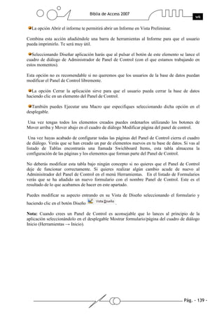 Pág. - 139 -
Biblia de Access 2007
wk
La opción Abrir el informe te permitirá abrir un Informe en Vista Preliminar.
Combina esta acción añadiéndole una barra de herramientas al Informe para que el usuario
pueda imprimirlo. Te será muy útil.
Seleccionando Diseñar aplicación harás que al pulsar el botón de este elemento se lance el
cuadro de diálogo de Administrador de Panel de Control (con el que estamos trabajando en
estos momentos).
Esta opción no es recomendable si no queremos que los usuarios de la base de datos puedan
modificar el Panel de Control libremente.
La opción Cerrar la aplicación sirve para que el usuario pueda cerrar la base de datos
haciendo clic en un elemento del Panel de Control.
También puedes Ejecutar una Macro que especifiques seleccionando dicha opción en el
desplegable.
Una vez tengas todos los elementos creados puedes ordenarlos utilizando los botones de
Mover arriba y Mover abajo en el cuadro de diálogo Modificar página del panel de control.
Una vez hayas acabado de configurar todas las páginas del Panel de Control cierra el cuadro
de diálogo. Verás que se han creado un par de elementos nuevos en tu base de datos. Si vas al
listado de Tablas encontrarás una llamada Swichboard Items, esta tabla almacena la
configuración de las páginas y los elementos que forman parte del Panel de Control.
No deberás modificar esta tabla bajo ningún concepto si no quieres que el Panel de Control
deje de funcionar correctamente. Si quieres realizar algún cambio acude de nuevo al
Adminisitrador del Panel de Control en el menú Herramientas. En el listado de Formularios
verás que se ha añadido un nuevo formulario con el nombre Panel de Control. Este es el
resultado de lo que acabamos de hacer en este apartado.
Puedes modificar su aspecto entrando en su Vista de Diseño seleccionando el formulario y
haciendo clic en el botón Diseño .
Nota: Cuando crees un Panel de Control es aconsejable que lo lances al principio de la
aplicación seleccionándolo en el desplegable Mostrar formulario/página del cuadro de diálogo
Inicio (Herramientas → Inicio).
 