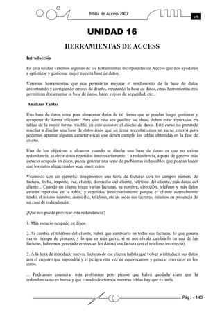 Pág. - 140 -
Biblia de Access 2007
wk
UNIDAD 16
HERRAMIENTAS DE ACCESS
Introducción
En esta unidad veremos algunas de las herramientas incorporadas de Access que nos ayudarán
a optimizar y gestionar mejor nuestra base de datos.
Veremos herramientas que nos permitirán mejorar el rendimiento de la base de datos
encontrando y corrigiendo errores de diseño, reparando la base de datos, otras herramientas nos
permitirán documentar la base de datos, hacer copias de seguridad, etc...
Analizar Tablas
Una base de datos sirve para almacenar datos de tal forma que se puedan luego gestionar y
recuperar de forma eficiente. Para que esto sea posible los datos deben estar repartidos en
tablas de la mejor forma posible, en esto consiste el diseño de datos. Este curso no pretende
enseñar a diseñar una base de datos (más que un tema necesitaríamos un curso entero) pero
podemos apuntar algunas características que deben cumplir las tablas obtenidas en la fase de
diseño.
Uno de los objetivos a alcanzar cuando se diseña una base de datos es que no exista
redundancia, es decir datos repetidos innecesariamente. La redundancia, a parte de generar más
espacio ocupado en disco, puede generar una serie de problemas indeseables que puedan hacer
que los datos almacenados sean incorrectos.
Veámoslo con un ejemplo: Imagenemos una tabla de facturas con los campos número de
factura, fecha, importe, iva, cliente, domicilio del cliente, teléfono del cliente, más datos del
cliente... Cuando un cliente tenga varias facturas, su nombre, dirección, teléfono y más datos
estarán repetidos en la tabla; y repetidos innecesariamente porque el cliente normalmente
tendrá el mismo nombre, domicilio, teléfono, etc en todas sus facturas, estamos en presencia de
un caso de redundancia.
¿Qué nos puede provocar esta redundancia?
1. Más espacio ocupado en disco.
2. Si cambia el teléfono del cliente, habrá que cambiarlo en todas sus facturas, lo que genera
mayor tiempo de proceso, y lo que es más grave, si se nos olvida cambiarlo en una de las
facturas, habremos generado errores en los datos (una factura con el teléfono incorrecto).
3. A la hora de introducir nuevas facturas de ese cliente habría que volver a introducir sus datos
con el engorro que supondría y el peligro otra vez de equivocarnos y generar otro error en los
datos.
... Podríamos enumerar más problemas pero pienso que habrá quedado claro que la
redundancia no es buena y que cuando diseñemos nuestras tablas hay que evitarla.
 