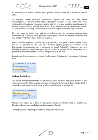 Pág. - 141 -
Biblia de Access 2007
wk
La herramienta de Access Analizar Tabla permite detectar errores en el diseño de nuestras
tablas.
Por ejemplo, cuando encuentre redundancia, repartirá los datos en varias tablas,
relacionándolas, y de esta forma podrás almacenar tus datos de una forma más eficaz
eliminando la redundancia. En nuestro ejemplo anterior, se crearía una tabla para almacenar los
datos de nuestros clientes y así los datos de un cliente concreto estarían almacenados una sóla
vez y las tablas de facturas y clientes estarían relacionadas por el campo código de cliente.
Hay que tener en cuenta que será mejor utilizarla una vez tengamos nuestros datos
introducidos en la base de datos, para que Access pueda utilizar los valores almacenados en
cada campo y "adivinar" mejor un diseño mejorado.
Como cualquier programa corrector, este nos ayudará ya que puede detectar muchos errores
pero no se garantiza al final una base de datos óptima porque casi siempre existen
determinadas circunstancias que el programa no podrá "adivinar". Cualquiera que haya
utilizado un corrector ortográfico sabe que te corrige la mayoría de las faltas pero no te
garantiza un documento libre de faltas de ortografía al cien por cien.
Para ejecutar la herramienta, en el menú Analizar tabla de la pestaña Herramientas de base de
datos.
Analizar Rendimiento
Esta opción permite analizar todos los objetos que tienes definidos en tu base de datos te dará
varios consejos sobre cómo alcanzar un mayor rendimiento en tu base de datos. Ábrela desde la
pestaña Herramientas de base de datos, y seleccionando Analizar rendimiento.
Analizará los objetos de la base de datos para obtener un informe sobre los cambios que
deberían realizarse para que la base de datos sea más eficiente.
Cuando haces clic sobre la opción aparece este cuadro de diálogo:
 