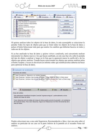 Pág. - 142 -
Biblia de Access 2007
wk
SI quieres analizar todos los objetos de la base de datos, lo más aconsejable es seleccionar la
pestaña Todos los tipos de objetos para que se listen todos los objetos de la base de datos y
pulsar el botón Seleccionar todo para que analice los cambios que deberían hacerse en todos y
cada uno de los objetos.
Si ya has analizado tu base de datos y quieres volver a analizarla, será conveniente analizar
únicamente los objetos nuevos o los que hayan cambiado, en este caso haz clic sobre la pestaña
del tipo de objeto a analizar y luego en la lista que te aparecerá marca la casilla del o de los
objetos que quieres analizar. Cuando hayas seleccionado los objetos que quieras analizar pulsa
el botón Aceptar y Access te devolverá un informe sobre qué modificaciones deberías de hacer
para optimizar la base de datos.
Puedes seleccionar una a una cada Sugerencia, Recomendación o Idea y leer una nota sobre el
análisis en particular de ese caso en la parte inferior de la pantalla en el recuadro Notas del
análisis:.
 