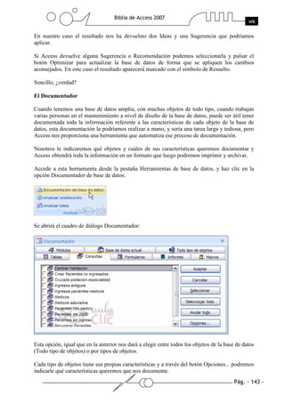 Pág. - 143 -
Biblia de Access 2007
wk
En nuestro caso el resultado nos ha devuelsto dos Ideas y una Sugerencia que podríamos
aplicar.
Si Access devuelve alguna Sugerencia o Recomendación podemos seleccionarla y pulsar el
botón Optimizar para actualizar la base de datos de forma que se apliquen los cambios
aconsejados. En este caso el resultado aparecerá marcado con el símbolo de Resuelto.
Sencillo, ¿verdad?
El Documentador
Cuando tenemos una base de datos amplia, con muchas objetos de todo tipo, cuando trabajan
varias personas en el mantenimiento a nivel de diseño de la base de datos, puede ser útil tener
documentada toda la información referente a las características de cada objeto de la base de
datos, esta documentación la podríamos realizar a mano, y sería una tarea larga y tediosa, pero
Access nos proporciona una herramienta que automatiza ese proceso de documentación.
Nosotros le indicaremos qué objetos y cuáles de sus características queremos documentar y
Access obtendrá toda la información en un formato que luego podremos imprimir y archivar.
Accede a esta herramienta desde la pestaña Herramientas de base de datos, y haz clic en la
opción Documentador de base de datos.
Se abrirá el cuadro de diálogo Documentador:
Esta opción, igual que en la anterior nos dará a elegir entre todos los objetos de la base de datos
(Todo tipo de objetos) o por tipos de objetos.
Cada tipo de objetos tiene sus propias características y a través del botón Opciones... podremos
indicarle qué características queremos que nos documente.
 