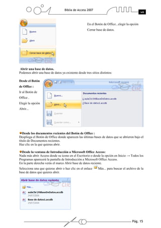 Pág. 15
Biblia de Access 2007
wk
En el Botón de Office , elegir la opción
Cerrar base de datos.
Abrir una base de datos.
Podemos abrir una base de datos ya existente desde tres sitios distintos:
Desde el Botón
de Office :
Ir al Botón de
Office .
Elegir la opción
Abrir...
Desde los documentos recientes del Botón de Office :
Despliega el Botón de Office donde aparecen las últimas bases de datos que se abrieron bajo el
título de Documentos recientes.
Haz clic en la que quieras abrir.
Desde la ventana de Introducción a Microsoft Office Access:
Nada más abrir Access desde su icono en el Escritorio o desde la opción en Inicio → Todos los
Programas aparecerá la pantalla de Introducción a Microsoft Office Access.
En la parte derecha verás el marco Abrir base de datos reciente.
Selecciona una que quieras abrir o haz clic en el enlace Más... para buscar el archivo de la
base de datos que quieres abrir.
 