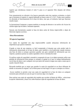Pág. - 145 -
Biblia de Access 2007
wk
registro que introduzcas tomará el valor 9, pues es el siguiente libre después del último
registro.
Esta renumeración no afectará a los huecos generados entre dos registros existentes, es decir
que si borramos el registro 4, seguirá habiendo un hueco entre el 3 y el 5. Todos estos cambios
no afectarán al funcionamiento de la base de datos, sino que, al contrario, hará que funcione
mucho mejor.
La herramienta Compactar y reparar también se encarga de detectar si un archivo de Access ha
sufrido algún tipo de daño e intentará repararlo.
Ejecuta esta herramienta cuando tu base de datos actúe de forma imprevisible o dejen de
funcionar algunas acciones.
Otras Herramientas
Copia de Seguridad
Las copias de seguridad son algo imprescindible cuando almacenas información de
importancia que quieres mantener.
Cuando se trata de una empresa, es facil comprender el desastre que sería perder toda la
información almacenada en la base de datos, pero también a nivel particular cuando tenemos
una base de datos es porque queremos guardar una gran cantidad de información que nos
importa y podemos pensar en cuánto supondría volver a introducirla toda!
Si realizas copias de seguridad a menudo te asegurarás de que si en algún momento sufres una
pérdida de información (bien porque se estropee el equipo en el que se trabaja habitualmente
con la base de datos o por cualquier error por parte del usuario) tengas una copia a mano que te
ayude a hacerle frente.
Recuerda también que es mejor que guardes la copia de seguridad en un disco diferente de
donde se encuentra la original. Así evitarás pasar un mal trago si lo que se estropea es el disco.
Access también te permite crear una copia de seguridad de tu base de datos en cualquier
momento para utilizarla en caso de que le ocurriese algo a la original.
Para realizar una copia de seguridad sólo tendrás que acceder al Botón de Office , seleccionar
la opción Administrar y hacer clic sobre Realizar copia de segurdad de la base de datos.
 
