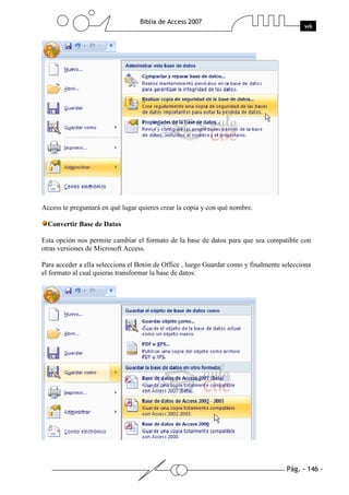 Pág. - 146 -
Biblia de Access 2007
wk
Access te preguntará en qué lugar quieres crear la copia y con qué nombre.
Convertir Base de Datos
Esta opción nos permite cambiar el formato de la base de datos para que sea compatible con
otras versiones de Microsoft Access.
Para acceder a ella selecciona el Botón de Office , luego Guardar como y finalmente selecciona
el formato al cual quieras transformar la base de datos:
 