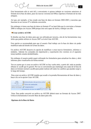 Pág. - 147 -
Biblia de Access 2007
wk
Esta herramienta sólo te será útil y conveniente si quieres trabajar en versiones anteriores al
formato de tu base de datos, pues las nuevas versiones de Office soportan el formato de las más
antiguas.
Así que, por ejemplo, si has creado una base de datos en formato 2002-2003 y necesitas que
funcione en un Access 97 sí deberás convertirla.
Sin embargo si tienes una base de datos en formato 97 no hará falta que la conviertas a formato
2000 si trabajas con Access 2000 porque éste será capaz de leerla y trabajar con ella.
Crear archivo ACCDE
Si diseñas una base de datos para que sea utilizada por terceros, otra de las herramientas muy
útiles que podrás utilizar en Access 2007 es la de Crear ACCDE .
Esta opción es recomendada para que el usuario final trabaje con la base de datos sin poder
modificar nada del diseño de la base de datos.
Un archivo ACCDE desactiva la opción de modificar o crear nuevos formularios, informes o
módulos. Además los comandos de importación y exportación (los veremos en el siguiente
tema) también estarán deshabilitados.
Sin embargo el usuario podrá seguir utilizando los formularios para actualizar los datos y abrir
informes para visualizarlos de forma normal.
Ten en cuenta que si creas un archivo ACCDE no hay vuelta atrás, a partir del .mde no puedes
obtener el .accdb que lo generó. Por eso es conveniente que mantengas una copia de la base de
datos en formato normal (.accdb) para poder realizar allí todos los cambios que puedan surgir a
lo largo del tiempo.
Para crear un archivo ACCDE tendrás que acudir a la pestaña Herramientas de base de datos y
hacer clic en la opción Crear ACCDE.
Nota: Para poder convertir un archivo en ACCDE deberá tener un formato de Access 2007.
Utiliza la herramienta Convertir Base de datos para ello.
Opciones de la Base de Datos
 