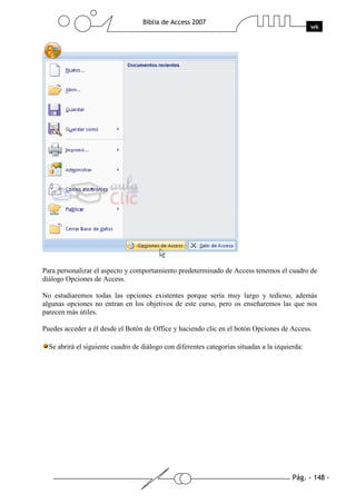 Pág. - 148 -
Biblia de Access 2007
wk
Para personalizar el aspecto y comportamiento predeterminado de Access tenemos el cuadro de
diálogo Opciones de Access.
No estudiaremos todas las opciones existentes porque sería muy largo y tedioso, además
algunas opciones no entran en los objetivos de este curso, pero os enseñaremos las que nos
parecen más útiles.
Puedes acceder a él desde el Botón de Office y haciendo clic en el botón Opciones de Access.
Se abrirá el siguiente cuadro de diálogo con diferentes categorías situadas a la izquierda:
 