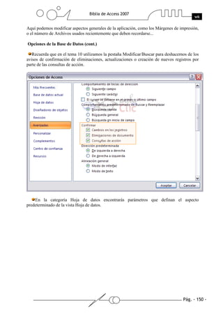 Pág. - 150 -
Biblia de Access 2007
wk
Aquí podemos modificar aspectos generales de la aplicación, como los Márgenes de impresión,
o el número de Archivos usados recientemente que deben recordarse...
Opciones de la Base de Datos (cont.)
Recuerda que en el tema 10 utilizamos la pestaña Modificar/Buscar para deshacernos de los
avisos de confirmación de eliminaciones, actualizaciones o creación de nuevos registros por
parte de las consultas de acción.
En la categoría Hoja de datos encontrarás parámetros que definan el aspecto
predeterminado de la vista Hoja de datos.
 