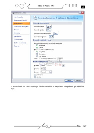 Pág. - 151 -
Biblia de Access 2007
wk
A estas alturas del curso estarás ya familiarizado con la mayoría de las opciones que aparecen
aquí.
 