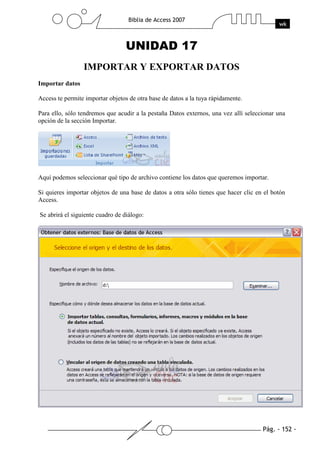 Pág. - 152 -
Biblia de Access 2007
wk
UNIDAD 17
IMPORTAR Y EXPORTAR DATOS
Importar datos
Access te permite importar objetos de otra base de datos a la tuya rápidamente.
Para ello, sólo tendremos que acudir a la pestaña Datos externos, una vez allí seleccionar una
opción de la sección Importar.
Aquí podemos seleccionar qué tipo de archivo contiene los datos que queremos importar.
Si quieres importar objetos de una base de datos a otra sólo tienes que hacer clic en el botón
Access.
Se abrirá el siguiente cuadro de diálogo:
 