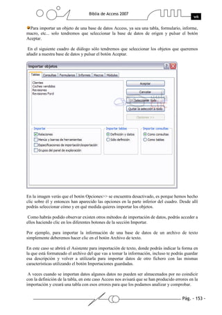 Pág. - 153 -
Biblia de Access 2007
wk
Para importar un objeto de una base de datos Access, ya sea una tabla, formulario, informe,
macro, etc... solo tendremos que seleccionar la base de datos de origen y pulsar el botón
Aceptar.
En el siguiente cuadro de diálogo sólo tendremos que seleccionar los objetos que queremos
añadir a nuestra base de datos y pulsar el botón Aceptar.
En la imagen verás que el botón Opciones>> se encuentra desactivado, es porque hemos hecho
clic sobre él y entonces han aparecido las opciones en la parte inferior del cuadro. Desde allí
podrás seleccionar cómo y en qué medida quieres importar los objetos.
Como habrás podido observar existen otros métodos de importación de datos, podrás acceder a
ellos haciendo clic en los diferentes botones de la sección Importar.
Por ejemplo, para importar la información de una base de datos de un archivo de texto
simplemente deberemos hacer clic en el botón Archivo de texto.
En este caso se abrirá el Asistente para importación de texto, donde podrás indicar la forma en
la que está formateado el archivo del que vas a tomar la información, incluso te podrás guardar
esa descripción y volver a utilizarla para importar datos de otro fichero con las mismas
características utilizando el botón Importaciones guardadas.
A veces cuando se importan datos algunos datos no pueden ser almacenados por no coindicir
con la definición de la tabla, en este caso Access nos avisará que se han producido errores en la
importación y creará una tabla con esos errores para que los podamos analizar y comprobar.
 