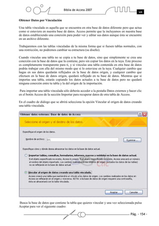 Pág. - 154 -
Biblia de Access 2007
wk
Obtener Datos por Vinculación
Una tabla vinculada es aquella que se encuentra en otra base de datos diferente pero que actua
como si estuviera en nuestra base de datos. Access permite que la incluyamos en nuestra base
de datos estableciendo una conexión para poder ver y editar sus datos aunque ésta se encuentre
en un archivo diferente.
Trabajaremos con las tablas vinculadas de la misma forma que si fuesen tablas normales, con
una restricción, no podremos cambiar su estructura (su diseño).
Cuando vinculas una tabla no se copia a tu base de datos, sino que simplemente se crea una
conexión con la base de datos que la contiene, pero sin copiar los datos en la tuya. Este proceso
es completamente transparente para ti, y si vinculas una tabla contenida en otra base de datos
podrás trabajar con ella del mismo modo que si lo estuviese en la tuya. Cualquier cambio que
hagas en sus datos quedarán reflejados en la base de datos origen, y cualquier cambio que
efectuen en la base de datos origen, quedará reflejado en tu base de datos. Mientras que si
importas una tabla, estarás copiando los datos actuales a tu base de datos pero no quedará
ninguna conexión entre tu tabla y la del origen de la importación.
Para importar una tabla vinculada sólo deberás acceder a la pestaña Datos externos y hacer clic
en el botón Access de la sección Importar para recuperar datos de otra tabla de Access.
En el cuadro de diálogo que se abrirá selecciona la opción Vincular al origen de datos creando
una tabla vinculada.
Busca la base de datos que contiene la tabla que quieres vincular y una vez seleccionada pulsa
Aceptar para ver el siguiente cuadro:
 