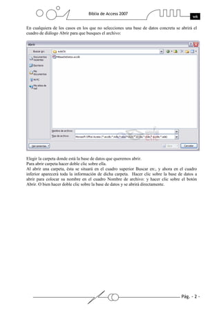Pág. - 2 -
Biblia de Access 2007
wk
En cualquiera de los casos en los que no selecciones una base de datos concreta se abrirá el
cuadro de diálogo Abrir para que busques el archivo:
Elegir la carpeta donde está la base de datos que queremos abrir.
Para abrir carpeta hacer doble clic sobre ella.
Al abrir una carpeta, ésta se situará en el cuadro superior Buscar en:, y ahora en el cuadro
inferior aparecerá toda la información de dicha carpeta. Hacer clic sobre la base de datos a
abrir para colocar su nombre en el cuadro Nombre de archivo: y hacer clic sobre el botón
Abrir. O bien hacer doble clic sobre la base de datos y se abrirá directamente.
 