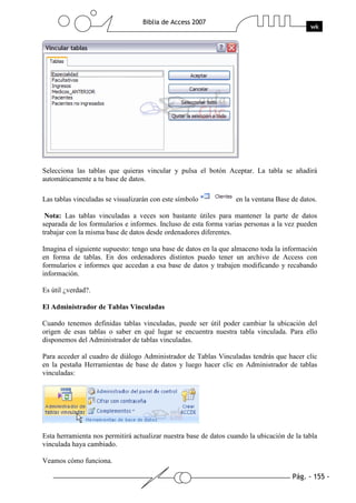 Pág. - 155 -
Biblia de Access 2007
wk
Selecciona las tablas que quieras vincular y pulsa el botón Aceptar. La tabla se añadirá
automáticamente a tu base de datos.
Las tablas vinculadas se visualizarán con este símbolo en la ventana Base de datos.
Nota: Las tablas vinculadas a veces son bastante útiles para mantener la parte de datos
separada de los formularios e informes. Incluso de esta forma varias personas a la vez pueden
trabajar con la misma base de datos desde ordenadores diferentes.
Imagina el siguiente supuesto: tengo una base de datos en la que almaceno toda la información
en forma de tablas. En dos ordenadores distintos puedo tener un archivo de Access con
formularios e informes que accedan a esa base de datos y trabajen modificando y recabando
información.
Es útil ¿verdad?.
El Administrador de Tablas Vinculadas
Cuando tenemos definidas tablas vinculadas, puede ser útil poder cambiar la ubicación del
origen de esas tablas o saber en qué lugar se encuentra nuestra tabla vinculada. Para ello
disponemos del Administrador de tablas vinculadas.
Para acceder al cuadro de diálogo Administrador de Tablas Vinculadas tendrás que hacer clic
en la pestaña Herramientas de base de datos y luego hacer clic en Administrador de tablas
vinculadas:
Esta herramienta nos permitirá actualizar nuestra base de datos cuando la ubicación de la tabla
vinculada haya cambiado.
Veamos cómo funciona.
 