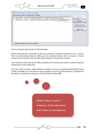 Pág. - 156 -
Biblia de Access 2007
wk
Este es el aspecto que muestra el Administrador.
Desde aquí podremos seleccionar la tabla que queremos actualizar haciendo clic en su casilla.
Una vez seleccionadas todas las tablas que nos interesan haremos clic en Aceptar y Access
actualizará las estructuras de las tablas seleccionadas en nuestra base de datos.
Para cambiar la ubicación de las tablas originales sólo tenemos que marcar la opción Preguntar
siempre por la nueva ubicación.
Con esta casilla activada, cuando pulsemos Aceptar, Access nos preguntará dónde debe buscar
la tabla vinculada. En el momento en que le digamos la ruta de la base de datos, el programa la
recordará y actualizará la estructura y ubicación de las tablas. FIN
Edición: Wilmer Coronel A.
Webmaster: WwW.wilmersoft.tk
Mail: Wilmer_kw@mixmail.com
 