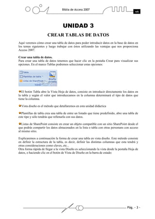 Pág. - 3 -
Biblia de Access 2007
wk
UNIDAD 3
CREAR TABLAS DE DATOS
Aquí veremos cómo crear una tabla de datos para poder introducir datos en la base de datos en
los temas siguientes y luego trabajar con éstos utilizando las ventajas que nos proporciona
Access 2007.
Crear una tabla de datos.
Para crear una tabla de datos tenemos que hacer clic en la pestaña Crear para visualizar sus
opciones. En el marco Tablas podremos seleccionar estas opciones:
El botón Tabla abre la Vista Hoja de datos, consiste en introducir directamente los datos en
la tabla y según el valor que introduzcamos en la columna determinará el tipo de datos que
tiene la columna.
Vista diseño es el método que detallaremos en esta unidad didáctica
Plantillas de tabla crea una tabla de entre un listado que tiene predefinido, abre una tabla de
este tipo y sólo tendrás que rellenarla con sus datos.
Listas de SharePoint consiste en crear un objeto compatible con un sitio SharePoint desde el
que podrás compartir los datos almacenados en la lista o tabla con otras personans con acceso
al mismo sitio.
Explicaremos a continuación la forma de crear una tabla en vista diseño. Este método consiste
en definir la estructura de la tabla, es decir, definir las distintas columnas que esta tendrá y
otras consideraciones como claves, etc...
Otra forma rápida de llegar a la vista Diseño es seleccionando la vista desde la pestaña Hoja de
datos, o haciendo clic en el botón de Vista de Diseño en la barra de estado:
 