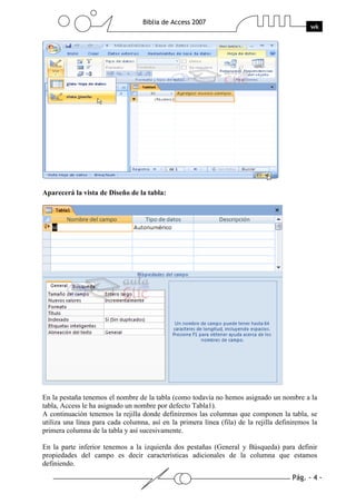 Pág. - 4 -
Biblia de Access 2007
wk
Aparecerá la vista de Diseño de la tabla:
En la pestaña tenemos el nombre de la tabla (como todavía no hemos asignado un nombre a la
tabla, Access le ha asignado un nombre por defecto Tabla1).
A continuación tenemos la rejilla donde definiremos las columnas que componen la tabla, se
utiliza una línea para cada columna, así en la primera línea (fila) de la rejilla definiremos la
primera columna de la tabla y así sucesivamente.
En la parte inferior tenemos a la izquierda dos pestañas (General y Búsqueda) para definir
propiedades del campo es decir características adicionales de la columna que estamos
definiendo.
 