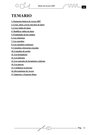 Pág. - 2 -
Biblia de Access 2007
wk
TEMARIO
1. Elementos básicos de Access 2007
2. Crear, abrir, cerrar una base de datos
3. Crear tablas de datos
4. Modificar tablas de datos
5. Propiedades de los campos
6. Las relaciones
7. Las consultas
8. Las consultas resúmenes
9. Consultas referencias cruzadas
10. Consultas de acción
11. Los formularios
12. Los informes
13. Los controles de formulario e informe
14. Las macros
15. Configurar la interfaz
16. Herramientas de Access
17. Importar y Exportar Datos
 