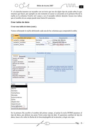 Pág. - 5 -
Biblia de Access 2007
wk
Y a la derecha tenemos un recuadro con un texto que nos da algún tipo de ayuda sobre lo que
tenemos que hacer, por ejemplo en este nomento el cursor se encuentra en la primera fila de la
rejilla en la columna Nombre del campo y en el recuadro inferior derecho Access nos indica
que el nombre de un campo puede tener hasta 64 caracteres.
Crear tablas de datos
Crear una tabla de datos (cont.).
Vamos rellenando la rejilla definiendo cada una de las columnas que compondrá la tabla:
En la primera fila escribir el nombre del primer campo, al pulsar la tecla INTRO pasamos al
tipo de datos, por defecto nos pone Texto como tipo de dato. Si queremos cambiar de tipo de
datos, hacer clic sobre la flecha de la lista desplegable de la derecha y elegir otro tipo.
 