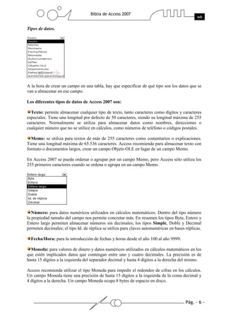 Pág. - 6 -
Biblia de Access 2007
wk
Tipos de datos.
A la hora de crear un campo en una tabla, hay que especificar de qué tipo son los datos que se
van a almacenar en ese campo.
Los diferentes tipos de datos de Access 2007 son:
Texto: permite almacenar cualquier tipo de texto, tanto caracteres como dígitos y caracteres
especiales. Tiene una longitud por defecto de 50 caracteres, siendo su longitud máxima de 255
caracteres. Normalmente se utiliza para almacenar datos como nombres, direcciones o
cualquier número que no se utilice en cálculos, como números de teléfono o códigos postales.
Memo: se utiliza para textos de más de 255 caracteres como comentarios o explicaciones.
Tiene una longitud máxima de 65.536 caracteres. Access recomienda para almacenar texto con
formato o documentos largos, crear un campo Objeto OLE en lugar de un campo Memo.
En Access 2007 se puede ordenar o agrupar por un campo Memo, pero Access sólo utiliza los
255 primeros caracteres cuando se ordena o agrupa en un campo Memo.
Número: para datos numéricos utilizados en cálculos matemáticos. Dentro del tipo número
la propiedad tamaño del campo nos permite concretar más. En resumen los tipos Byte, Entero y
Entero largo permiten almacenar números sin decimales; los tipos Simple, Doble y Decimal
permiten decimales; el tipo Id. de réplica se utiliza para claves autonuméricas en bases réplicas.
Fecha/Hora: para la introducción de fechas y horas desde el año 100 al año 9999.
Moneda: para valores de dinero y datos numéricos utilizados en cálculos matemáticos en los
que estén implicados datos que contengan entre uno y cuatro decimales. La precisión es de
hasta 15 dígitos a la izquierda del separador decimal y hasta 4 dígitos a la derecha del mismo.
Access recomienda utilizar el tipo Moneda para impedir el redondeo de cifras en los cálculos.
Un campo Moneda tiene una precisión de hasta 15 dígitos a la izquierda de la coma decimal y
4 dígitos a la derecha. Un campo Moneda ocupa 8 bytes de espacio en disco.
 