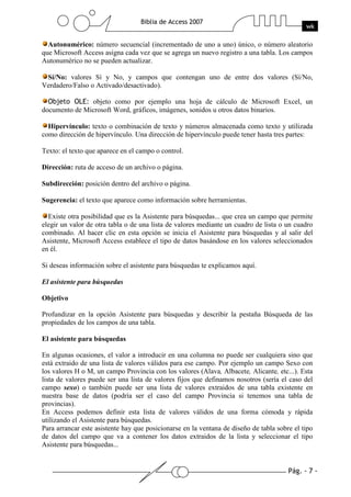 Pág. - 7 -
Biblia de Access 2007
wk
Autonumérico: número secuencial (incrementado de uno a uno) único, o número aleatorio
que Microsoft Access asigna cada vez que se agrega un nuevo registro a una tabla. Los campos
Autonumérico no se pueden actualizar.
Sí/No: valores Sí y No, y campos que contengan uno de entre dos valores (Sí/No,
Verdadero/Falso o Activado/desactivado).
Objeto OLE: objeto como por ejemplo una hoja de cálculo de Microsoft Excel, un
documento de Microsoft Word, gráficos, imágenes, sonidos u otros datos binarios.
Hipervínculo: texto o combinación de texto y números almacenada como texto y utilizada
como dirección de hipervínculo. Una dirección de hipervínculo puede tener hasta tres partes:
Texto: el texto que aparece en el campo o control.
Dirección: ruta de acceso de un archivo o página.
Subdirección: posición dentro del archivo o página.
Sugerencia: el texto que aparece como información sobre herramientas.
Existe otra posibilidad que es la Asistente para búsquedas... que crea un campo que permite
elegir un valor de otra tabla o de una lista de valores mediante un cuadro de lista o un cuadro
combinado. Al hacer clic en esta opción se inicia el Asistente para búsquedas y al salir del
Asistente, Microsoft Access establece el tipo de datos basándose en los valores seleccionados
en él.
Si deseas información sobre el asistente para búsquedas te explicamos aquí.
El asistente para búsquedas
Objetivo
Profundizar en la opción Asistente para búsquedas y describir la pestaña Búsqueda de las
propiedades de los campos de una tabla.
El asistente para búsquedas
En algunas ocasiones, el valor a introducir en una columna no puede ser cualquiera sino que
está extraido de una lista de valores válidos para ese campo. Por ejemplo un campo Sexo con
los valores H o M, un campo Provincia con los valores (Alava, Albacete, Alicante, etc...). Esta
lista de valores puede ser una lista de valores fijos que definamos nosotros (sería el caso del
campo sexo) o también puede ser una lista de valores extraidos de una tabla existente en
nuestra base de datos (podría ser el caso del campo Provincia si tenemos una tabla de
provincias).
En Access podemos definir esta lista de valores válidos de una forma cómoda y rápida
utilizando el Asistente para búsquedas.
Para arrancar este asistente hay que posicionarse en la ventana de diseño de tabla sobre el tipo
de datos del campo que va a contener los datos extraidos de la lista y seleccionar el tipo
Asistente para búsquedas...
 