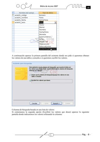 Pág. - 8 -
Biblia de Access 2007
wk
A continuación aparece la primera pantalla del asistente donde nos pide si queremos obtener
los valores de una tabla o consulta o si queremos escribir los valores.
Columna de búsqueda basada en una lista de valores
Si contestamos la segunda opción (Escribiré los valores que desee) aparece la siguiente
pantalla donde indicaremos los valores rellenando la columna:
 