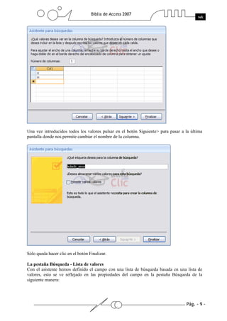 Pág. - 9 -
Biblia de Access 2007
wk
Una vez introducidos todos los valores pulsar en el botón Siguiente> para pasar a la última
pantalla donde nos permite cambiar el nombre de la columna.
Sólo queda hacer clic en el botón Finalizar.
La pestaña Búsqueda - Lista de valores
Con el asistente hemos definido el campo con una lista de búsqueda basada en una lista de
valores, esto se ve reflejado en las propiedades del campo en la pestaña Búsqueda de la
siguiente manera:
 