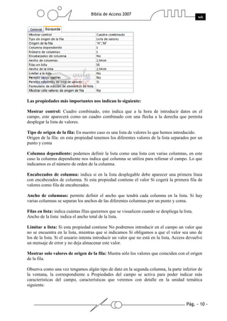 Pág. - 10 -
Biblia de Access 2007
wk
Las propiedades más importantes nos indican lo siguiente:
Mostrar control: Cuadro combinado, esto indica que a la hora de introducir datos en el
campo, este aparecerá como un cuadro combinado con una flecha a la derecha que permita
desplegar la lista de valores.
Tipo de origen de la fila: En nuestro caso es una lista de valores lo que hemos introducido.
Origen de la fila: en esta propiedad tenemos los diferentes valores de la lista separados por un
punto y coma
Columna dependiente: podemos definir la lista como una lista con varias columnas, en este
caso la columna dependiente nos indica qué columna se utiliza para rellenar el campo. Lo que
indicamos es el número de orden de la columna.
Encabezados de columna: indica si en la lista desplegable debe aparecer una primera línea
con encabezados de columna. Si esta propiedad contiene el valor Sí cogerá la primera fila de
valores como fila de encabezados.
Ancho de columnas: permite definir el ancho que tendrá cada columna en la lista. Si hay
varias columnas se separan los anchos de las diferentes columnas por un punto y coma.
Filas en lista: indica cuántas filas queremos que se visualicen cuando se despliega la lista.
Ancho de la lista: indica el ancho total de la lista.
Limitar a lista: Si esta propiedad contiene No podremos introducir en el campo un valor que
no se encuentra en la lista, mientras que si indicamos Sí obligamos a que el valor sea uno de
los de la lista. Si el usuario intenta introducir un valor que no está en la lista, Access devuelve
un mensaje de error y no deja almacenar este valor.
Mostrar solo valores de origen de la fila: Mustra sólo los valores que coinciden con el origen
de la fila.
Observa como una vez tengamos algún tipo de dato en la segunda columna, la parte inferior de
la ventana, la correspondiente a Propiedades del campo se activa para poder indicar más
características del campo, características que veremos con detalle en la unidad temática
siguiente.
 