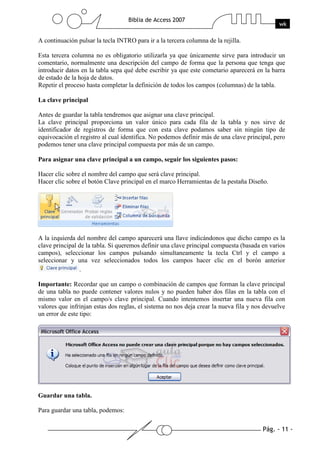 Pág. - 11 -
Biblia de Access 2007
wk
A continuación pulsar la tecla INTRO para ir a la tercera columna de la rejilla.
Esta tercera columna no es obligatorio utilizarla ya que únicamente sirve para introducir un
comentario, normalmente una descripción del campo de forma que la persona que tenga que
introducir datos en la tabla sepa qué debe escribir ya que este cometario aparecerá en la barra
de estado de la hoja de datos.
Repetir el proceso hasta completar la definición de todos los campos (columnas) de la tabla.
La clave principal
Antes de guardar la tabla tendremos que asignar una clave principal.
La clave principal proporciona un valor único para cada fila de la tabla y nos sirve de
identificador de registros de forma que con esta clave podamos saber sin ningún tipo de
equivocación el registro al cual identifica. No podemos definir más de una clave principal, pero
podemos tener una clave principal compuesta por más de un campo.
Para asignar una clave principal a un campo, seguir los siguientes pasos:
Hacer clic sobre el nombre del campo que será clave principal.
Hacer clic sobre el botón Clave principal en el marco Herramientas de la pestaña Diseño.
A la izquierda del nombre del campo aparecerá una llave indicándonos que dicho campo es la
clave principal de la tabla. Si queremos definir una clave principal compuesta (basada en varios
campos), seleccionar los campos pulsando simultaneamente la tecla Ctrl y el campo a
seleccionar y una vez seleccionados todos los campos hacer clic en el borón anterior
.
Importante: Recordar que un campo o combinación de campos que forman la clave principal
de una tabla no puede contener valores nulos y no pueden haber dos filas en la tabla con el
mismo valor en el campo/s clave principal. Cuando intentemos insertar una nueva fila con
valores que infrinjan estas dos reglas, el sistema no nos deja crear la nueva fila y nos devuelve
un error de este tipo:
Guardar una tabla.
Para guardar una tabla, podemos:
 