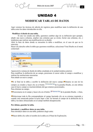 Pág. - 13 -
Biblia de Access 2007
wk
UNIDAD 4
MODIFICAR TABLAS DE DATOS
Aquí veremos las técnicas de edición de registros para modificar tanto la definición de una
tabla como los datos introducidos en ella.
Modificar el diseño de una tabla.
Si una vez creada una tabla, queremos cambiar algo de su definición (por ejemplo,
añadir una nueva columna, ampliar una columna que ya existe, borrar una columna, etc...)
tendremos que realizar una modificación en su diseño:
Abrir la base de datos donde se encuentra la tabla a modificar, en el caso de que no lo
estuviera.
Hacer clic derecho sobre la tabla que queremos modificar, seleccionar Vista Diseño en el menú
contextual:
Aparecerá la ventana de diseño de tablas estudiada en la unidad temática anterior.
Para modificar la definición de un campo, posicionar el cursor sobre el campo a modificar y
realizar las sustituciones necesarias.
Para añadir un nuevo campo.
Ir al final de la tabla y escribir la definición del nuevo campo, Situarse en uno de los
campos ya creados y hacer clic en el botón de la pestaña Diseño, en este último
caso el nuevo campo se insertará delante del que estamos posicionados.
Para eliminar un campo,
Posicionarse en el campo y hacer clic en el botón de la pestaña Diseño. o bien,
Seleccionar toda la fila correspondiente al campo haciendo clic en su extremo izquierdo y
cuando esté remarcada pulsar la tecla Supr o Del. Se borrará el campo de la definición de la
tabla y los datos almacenados en el campo también desaparecerán.
Por último, guardar la tabla.
Introducir y modificar datos en una tabla.
Para introducir datos en una tabla, podemos elegir entre:
Hacer doble clic sobre el nombre de la tabla en el Panel de Exploración.
 