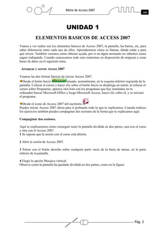 Pág. 2
Biblia de Access 2007
wk
UNIDAD 1
ELEMENTOS BASICOS DE ACCESS 2007
Vamos a ver cuáles son los elementos básicos de Access 2007, la pantalla, las barras, etc, para
saber diferenciar entre cada uno de ellos. Aprenderemos cómo se llaman, dónde están y para
qué sirven. También veremos cómo obtener ayuda, por si en algún momento no sabemos cómo
seguir trabajando. Cuando conozcamos todo esto estaremos en disposición de empezar a crear
bases de datos en el siguiente tema.
Arrancar y cerrar Access 2007
Veamos las dos formas básicas de iniciar Access 2007.
Desde el botón Inicio situado, normalmente, en la esquina inferior izquierda de la
pantalla. Colocar el cursor y hacer clic sobre el botón Inicio se despliega un menú; al colocar el
cursor sobre Programas, aparece otra lista con los programas que hay instalados en tu
ordenador buscar Microsoft Office y luego Microsoft Access, hacer clic sobre él, y se iniciará
el programa.
Desde el icono de Access 2007 del escritorio .
Puedes iniciar Access 2007 ahora para ir probando todo lo que te explicamos. Cuando realices
los ejercicios también puedes compaginar dos sesiones de la forma que te explicamos aquí.
Compaginar dos sesiones.
Aquí te explicaremos cómo conseguir tener la pantalla dividida en dos partes, una con el curso
y otra con el Access 2007.
1 Se supone que la sesión con el curso está abierta.
2 Abrir la sesión de Access 2007.
3 Pulsar con el botón derecho sobre cualquier parte vacía de la barra de tareas, en la parte
inferior de la pantalla.
4 Elegir la opción Mosaico vertical.
Observa como la pantalla ha quedado dividida en dos partes, como en la figura:
 