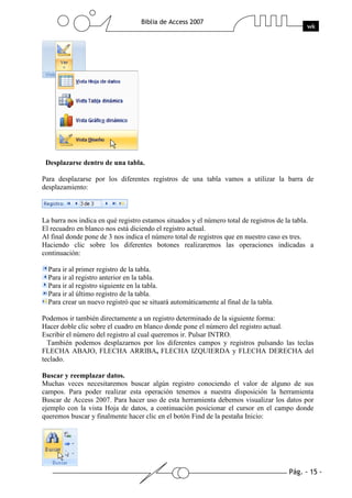 Pág. - 15 -
Biblia de Access 2007
wk
Desplazarse dentro de una tabla.
Para desplazarse por los diferentes registros de una tabla vamos a utilizar la barra de
desplazamiento:
La barra nos indica en qué registro estamos situados y el número total de registros de la tabla.
El recuadro en blanco nos está diciendo el registro actual.
Al final donde pone de 3 nos indica el número total de registros que en nuestro caso es tres.
Haciendo clic sobre los diferentes botones realizaremos las operaciones indicadas a
continuación:
Para ir al primer registro de la tabla.
Para ir al registro anterior en la tabla.
Para ir al registro siguiente en la tabla.
Para ir al último registro de la tabla.
Para crear un nuevo registró que se situará automáticamente al final de la tabla.
Podemos ir también directamente a un registro determinado de la siguiente forma:
Hacer doble clic sobre el cuadro en blanco donde pone el número del registro actual.
Escribir el número del registro al cual queremos ir. Pulsar INTRO.
También podemos desplazarnos por los diferentes campos y registros pulsando las teclas
FLECHA ABAJO, FLECHA ARRIBA, FLECHA IZQUIERDA y FLECHA DERECHA del
teclado.
Buscar y reemplazar datos.
Muchas veces necesitaremos buscar algún registro conociendo el valor de alguno de sus
campos. Para poder realizar esta operación tenemos a nuestra disposición la herramienta
Buscar de Access 2007. Para hacer uso de esta herramienta debemos visualizar los datos por
ejemplo con la vista Hoja de datos, a continuación posicionar el cursor en el campo donde
queremos buscar y finalmente hacer clic en el botón Find de la pestaña Inicio:
 