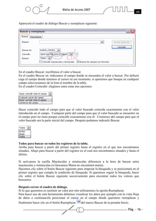 Pág. - 16 -
Biblia de Access 2007
wk
Aparecerá el cuadro de diálogo Buscar y reemplazar siguiente:
En el cuadro Buscar: escribimos el valor a buscar.
En el cuadro Buscar en: indicamos el campo donde se encuentra el valor a buscar. Por defecto
coge el campo donde tenemos el cursor en ese momento, si queremos que busque en cualquier
campo seleccionamos de la lista el nombre de la tabla.
En el cuadro Coincidir: elegimos entre estas tres opciones:
Hacer coincidir todo el campo para que el valor buscado coincida exactamente con el valor
introducido en el campo. Cualquier parte del campo para que el valor buscado se encuentre en
el campo pero no tiene porque coincidir exactamente con él. Comienzo del campo para que el
valor buscado sea la parte inicial del campo. Después podemos indicarle Buscar:
Todos para buscar en todos los registros de la tabla.
Arriba para buscar a partir del primer registro hasta el registro en el que nos encontramos
situados. Abajo para buscar a partir del registro en el cual nos encontramos situados y hasta el
último.
Si activamos la casilla Mayúsculas y minúsculas diferencia a la hora de buscar entre
mayúsculas y minúsculas (si buscamos María no encontrará maría).
Hacemos clic sobre el botón Buscar siguiente para empezar la búsqueda y se posicionará en el
primer registro que cumpla la condición de búsqueda. Si queremos seguir la búsqueda, hacer
clic sobre el botón Buscar siguiente sucesivamente para encontrar todos los valores que
buscamos.
Después cerrar el cuadro de diálogo.
Si lo que queremos es sustituir un valor por otro utilizaremos la opción Reemplazar.
Para hacer uso de esta herramienta debemos visualizar los datos por ejemplo con la vista Hoja
de datos a continuación posicionar el cursor en el campo donde queremos reemplazar y
finalmente hacer clic en el botón Reemplazar del marco Buscar de la pestaña Inicio.
 