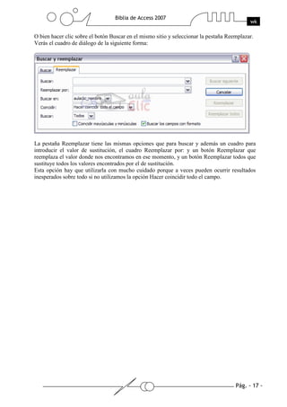 Pág. - 17 -
Biblia de Access 2007
wk
O bien hacer clic sobre el botón Buscar en el mismo sitio y seleccionar la pestaña Reemplazar.
Verás el cuadro de diálogo de la siguiente forma:
La pestaña Reemplazar tiene las mismas opciones que para buscar y además un cuadro para
introducir el valor de sustitución, el cuadro Reemplazar por: y un botón Reemplazar que
reemplaza el valor donde nos encontramos en ese momento, y un botón Reemplazar todos que
sustituye todos los valores encontrados por el de sustitución.
Esta opción hay que utilizarla con mucho cuidado porque a veces pueden ocurrir resultados
inesperados sobre todo si no utilizamos la opción Hacer coincidir todo el campo.
 