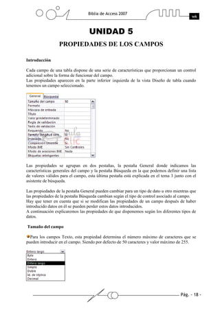 Pág. - 18 -
Biblia de Access 2007
wk
UNIDAD 5
PROPIEDADES DE LOS CAMPOS
Introducción
Cada campo de una tabla dispone de una serie de características que proporcionan un control
adicional sobre la forma de funcionar del campo.
Las propiedades aparecen en la parte inferior izquierda de la vista Diseño de tabla cuando
tenemos un campo seleccionado.
Las propiedades se agrupan en dos pestañas, la pestaña General donde indicamos las
características generales del campo y la pestaña Búsqueda en la que podemos definir una lista
de valores válidos para el campo, esta última pestaña está explicada en el tema 3 junto con el
asistente de búsqueda.
Las propiedades de la pestaña General pueden cambiar para un tipo de dato u otro mientras que
las propiedades de la pestaña Búsqueda cambian según el tipo de control asociado al campo.
Hay que tener en cuenta que si se modifican las propiedades de un campo después de haber
introducido datos en él se pueden perder estos datos introducidos.
A continuación explicaremos las propiedades de que disponemos según los diferentes tipos de
datos.
Tamaño del campo
Para los campos Texto, esta propiedad determina el número máximo de caracteres que se
pueden introducir en el campo. Siendo por defecto de 50 caracteres y valor máximo de 255.
 