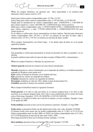 Pág. - 19 -
Biblia de Access 2007
wk
Para los campos Numérico, las opciones son: Byte (equivalente a un carácter) para
almacenar valores enteros entre 0 y 255.
Entero para valores enteros comprendidos entre -32.768 y 32.767.
Entero largo para valores enteros comprendidos entre -2.147.483.648 y 2.147.483.647.
Simple para la introducción de valores comprendidos entre -3,402823E38 y -1,401298E-45
para valores negativos, y entre 1,401298E-45 y 3,402823E38 para valores positivos.
Doble para valores comprendidos entre -1,79769313486231E308 y -4,94065645841247E-324
para valores negativos, y entre 1,79769313486231E308 y 4,94065645841247E-324 para
valores positivos.
Id. de réplica se utiliza para claves autonuméricas en bases réplicas. Decimal para almacenar
valores comprendidos entre -10^38-1 y 10^38-1 (si estamos en una base de datos .adp) y
números entre -10^28-1 y 10^28-1 (si estamos en una base de datos .accdb)
Los campos Autonumérico son Entero largo. A los demás tipos de datos no se les puede
especificar tamaño.
Formato del campo
Esta propiedad se utiliza para personalizar la forma de presentar los datos en pantalla o en un
informe.
Se puede establecer para todos los tipos de datos excepto el Objeto OLE y Autonumérico.
Para los campos Numérico y Moneda, las opciones son:
Número general: presenta los números tal como fueron introducidos.
Moneda: presenta los valores introducidos con el separador de millares y el símbolo monetario
asignado en Windows como puede ser €.
Euro: utiliza el formato de moneda, con el símbolo del euro.
Fijo: presenta los valores sin separador de millares.
Estándar: presenta los valores con separador de millares.
Porcentaje: multiplica el valor por 100 y añade el signo de porcentaje (%).
Científico: presenta el número con notación científica.
Los campos Fecha/Hora tienen los siguientes formatos:
Fecha general: si el valor es sólo una fecha, no se muestra ninguna hora; si el valor es sólo
una hora, no se muestra ninguna fecha. Este valor es una combinación de los valores de Fecha
corta y Hora larga. Ejemplos: 3/4/93, 05:34:00 PM y 3/4/93 05:34:00 PM.
Fecha larga: se visualiza la fecha con el día de la semana y el mes completo. Ejemplo: Lunes
21 de agosto de 2000.
Fecha mediana: presenta el mes con los tres primeros caracteres. Ejemplo: 21-Ago-2000.
Fecha corta: se presenta la fecha con dos dígitos para el día, mes y año. Ejemplo: 01/08/00.
El formato Fecha corta asume que las fechas comprendidas entre el 1/1/00 y el 31/12/29 son
fechas comprendidas entre los años 2000 y el 2029 y las fechas comprendidas entre el 1/1/30 y
el 31/12/99 pertenecen al intervalo de años entre 1930 y 1999.
Hora larga: presenta la hora con el formato normal. Ejemplo: 17:35:20.
Hora mediana: presenta la hora con formato PM o AM. Ejemplo: 5:35 PM.
 